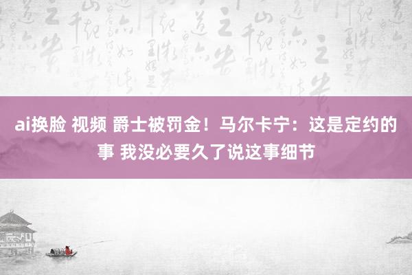 ai换脸 视频 爵士被罚金！马尔卡宁：这是定约的事 我没必要久了说这事细节