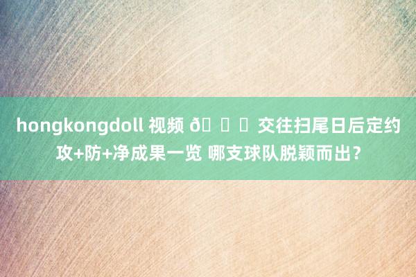 hongkongdoll 视频 👀交往扫尾日后定约攻+防+净成果一览 哪支球队脱颖而出？