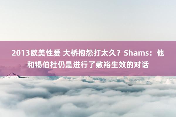 2013欧美性爱 大桥抱怨打太久？Shams：他和锡伯杜仍是进行了敷裕生效的对话