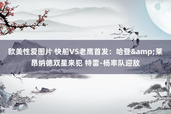 欧美性爱图片 快船VS老鹰首发：哈登&莱昂纳德双星来犯 特雷-杨率队迎敌