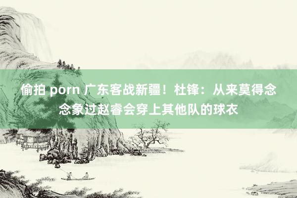 偷拍 porn 广东客战新疆！杜锋：从来莫得念念象过赵睿会穿上其他队的球衣