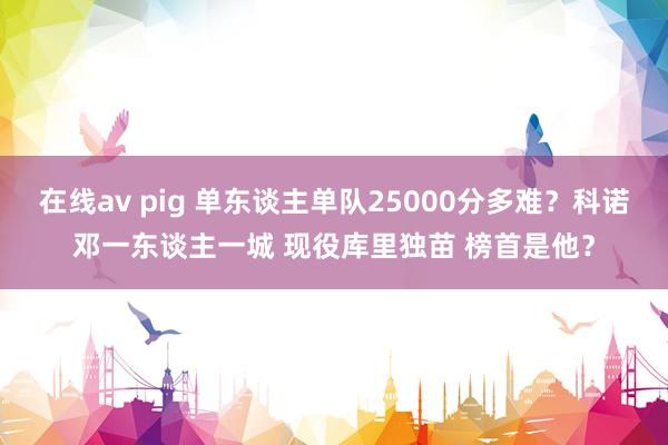 在线av pig 单东谈主单队25000分多难？科诺邓一东谈主一城 现役库里独苗 榜首是他？