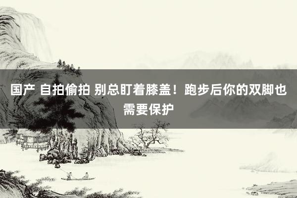 国产 自拍偷拍 别总盯着膝盖！跑步后你的双脚也需要保护