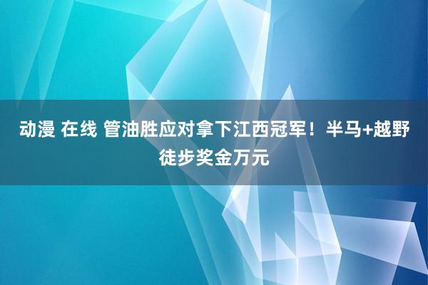 动漫 在线 管油胜应对拿下江西冠军！半马+越野徒步奖金万元