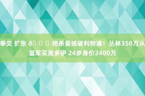 拳交 扩张 👊绝杀曼城破利物浦！丛林350万从蓝军买奥多伊 24岁身价2400万