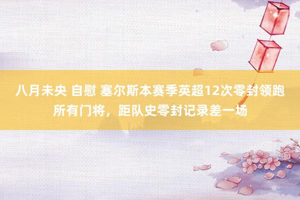 八月未央 自慰 塞尔斯本赛季英超12次零封领跑所有门将，距队史零封记录差一场