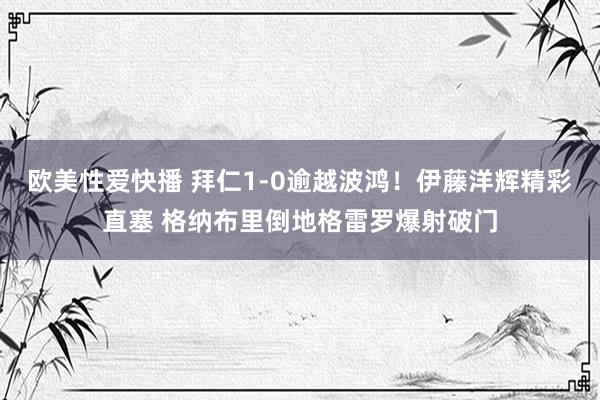 欧美性爱快播 拜仁1-0逾越波鸿！伊藤洋辉精彩直塞 格纳布里倒地格雷罗爆射破门