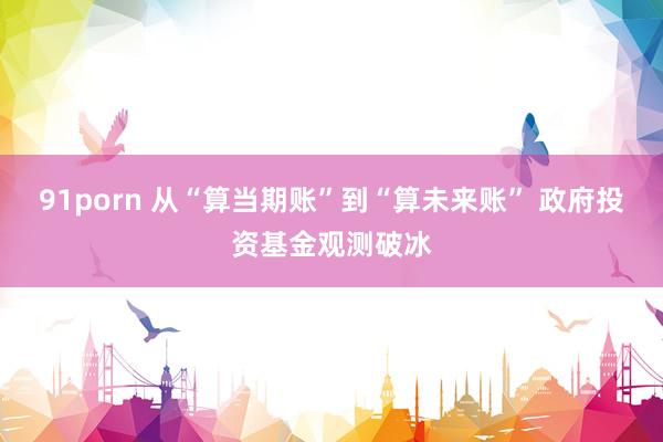 91porn 从“算当期账”到“算未来账” 政府投资基金观测破冰