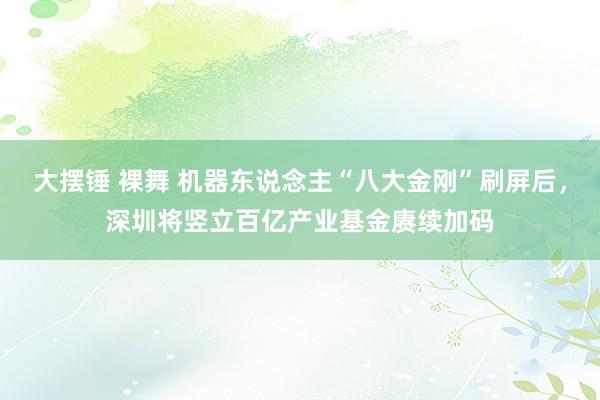 大摆锤 裸舞 机器东说念主“八大金刚”刷屏后，深圳将竖立百亿产业基金赓续加码