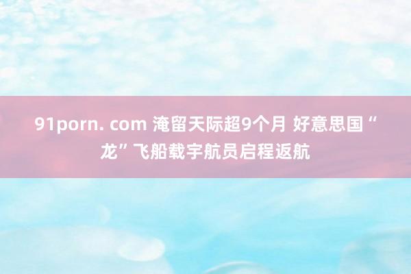 91porn. com 淹留天际超9个月 好意思国“龙”飞船载宇航员启程返航