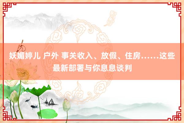 妖媚婷儿 户外 事关收入、放假、住房……这些最新部署与你息息谈判