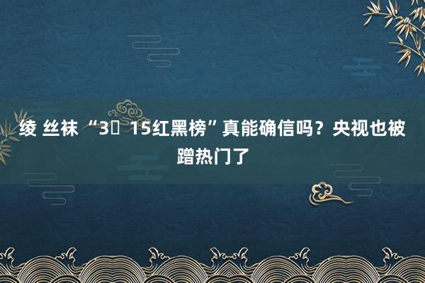 绫 丝袜 “3・15红黑榜”真能确信吗？央视也被蹭热门了