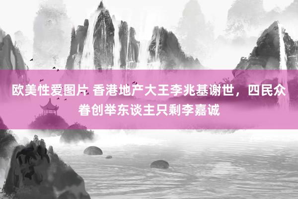 欧美性爱图片 香港地产大王李兆基谢世，四民众眷创举东谈主只剩李嘉诚