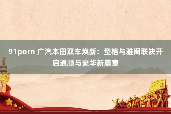 91porn 广汽本田双车焕新：型格与雅阁联袂开启通顺与豪华新篇章