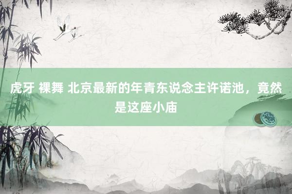 虎牙 裸舞 北京最新的年青东说念主许诺池，竟然是这座小庙