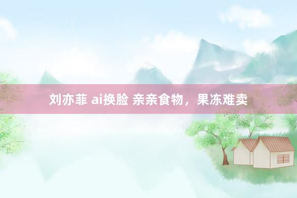 刘亦菲 ai换脸 亲亲食物，果冻难卖