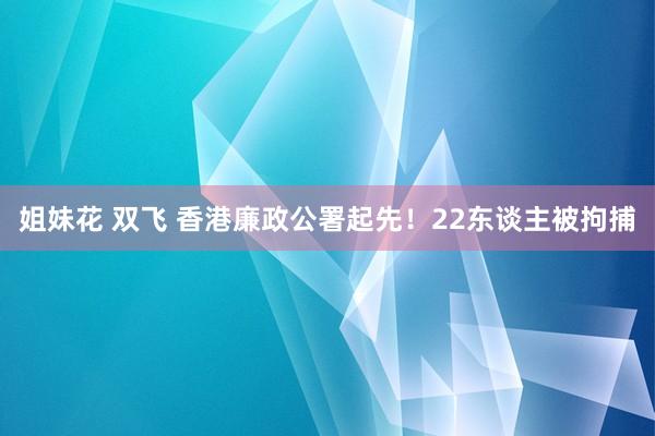 姐妹花 双飞 香港廉政公署起先！22东谈主被拘捕
