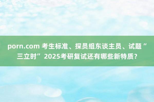 porn.com 考生标准、探员组东谈主员、试题“三立时” 2025考研复试还有哪些新特质？