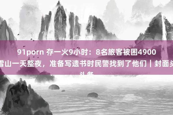 91porn 存一火9小时：8名旅客被困4900米雪山一天整夜，准备写遗书时民警找到了他们｜封面头条