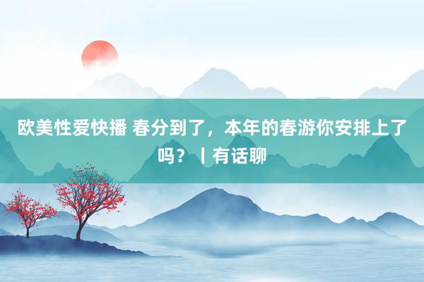 欧美性爱快播 春分到了，本年的春游你安排上了吗？丨有话聊
