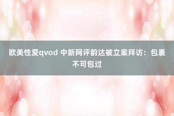 欧美性爱qvod 中新网评韵达被立案拜访：包裹不可包过