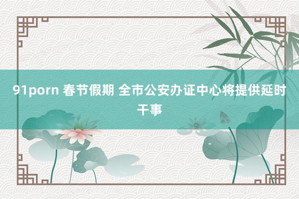 91porn 春节假期 全市公安办证中心将提供延时干事
