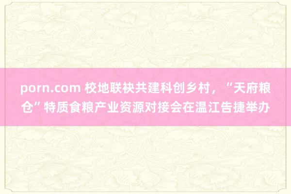 porn.com 校地联袂共建科创乡村，“天府粮仓”特质食粮产业资源对接会在温江告捷举办