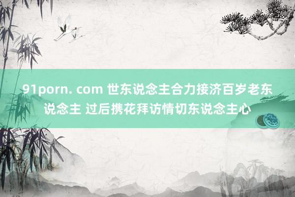 91porn. com 世东说念主合力接济百岁老东说念主 过后携花拜访情切东说念主心