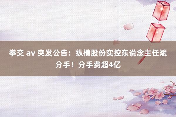 拳交 av 突发公告：纵横股份实控东说念主任斌分手！分手费超4亿