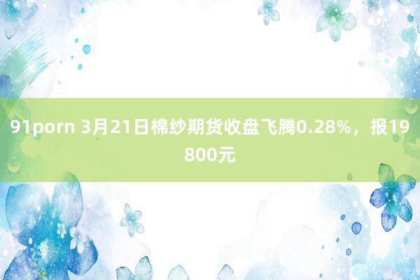 91porn 3月21日棉纱期货收盘飞腾0.28%，报19800元