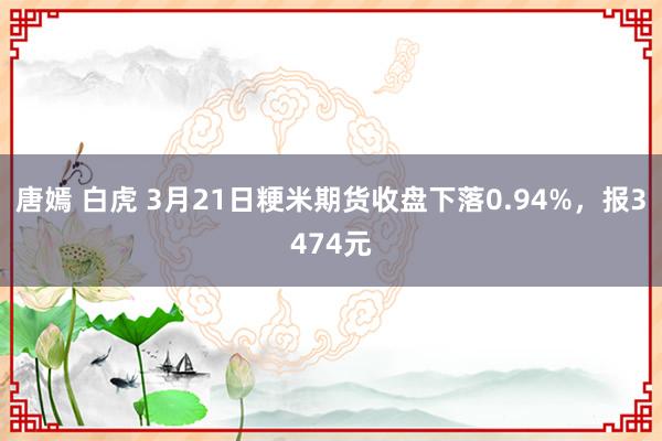 唐嫣 白虎 3月21日粳米期货收盘下落0.94%，报3474元
