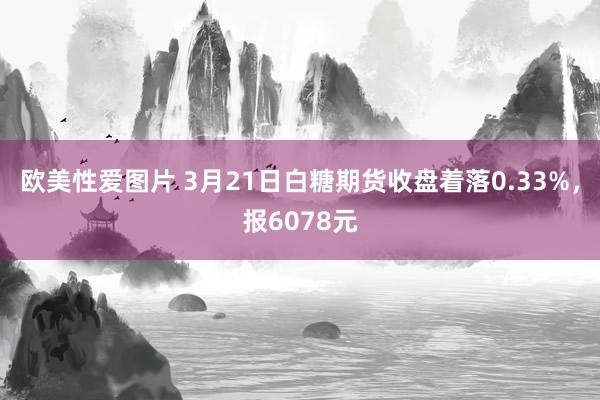 欧美性爱图片 3月21日白糖期货收盘着落0.33%，报6078元