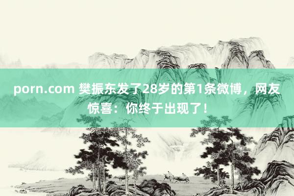 porn.com 樊振东发了28岁的第1条微博，网友惊喜：你终于出现了！