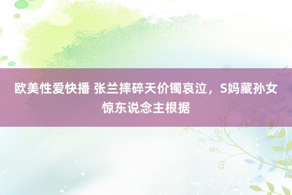 欧美性爱快播 张兰摔碎天价镯哀泣，S妈藏孙女惊东说念主根据