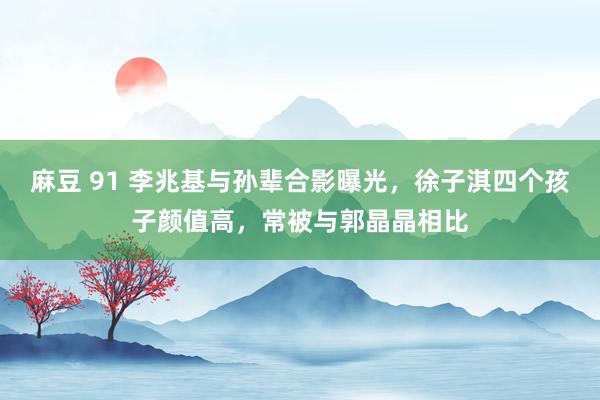麻豆 91 李兆基与孙辈合影曝光，徐子淇四个孩子颜值高，常被与郭晶晶相比