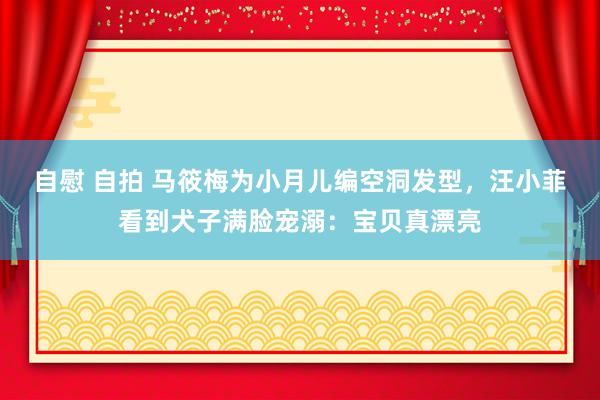 自慰 自拍 马筱梅为小月儿编空洞发型，汪小菲看到犬子满脸宠溺：宝贝真漂亮