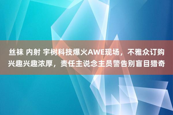 丝袜 内射 宇树科技爆火AWE现场，不雅众订购兴趣兴趣浓厚，责任主说念主员警告别盲目猎奇