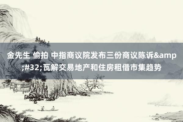 金先生 偷拍 中指商议院发布三份商议陈诉&#32;瓦解交易地产和住房租借市集趋势