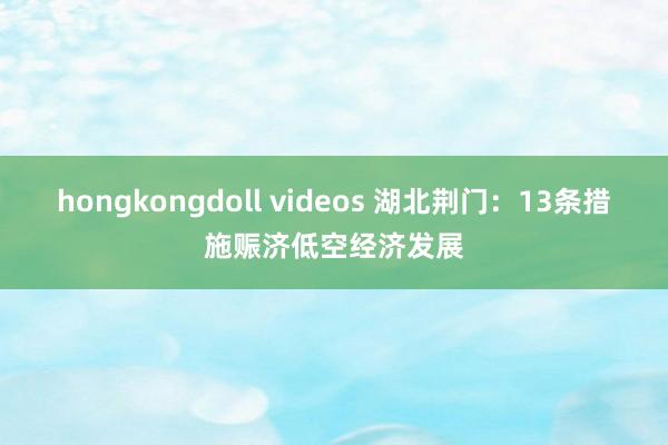 hongkongdoll videos 湖北荆门：13条措施赈济低空经济发展