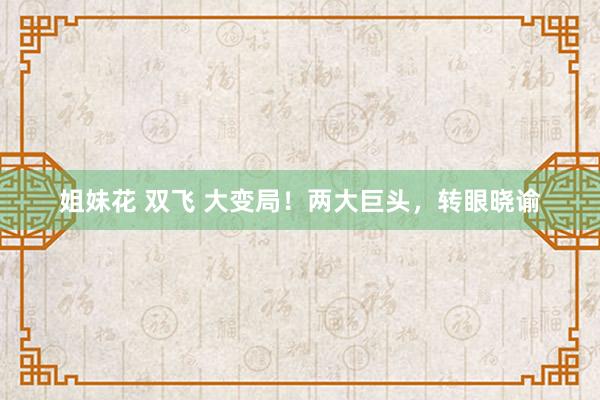 姐妹花 双飞 大变局！两大巨头，转眼晓谕