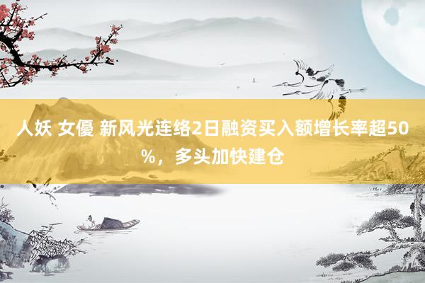 人妖 女優 新风光连络2日融资买入额增长率超50%，多头加快建仓