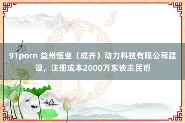 91porn 益州恒业（成齐）动力科技有限公司建设，注册成本2000万东谈主民币