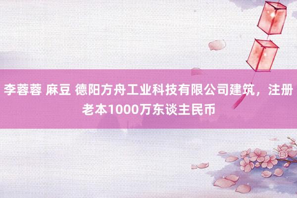李蓉蓉 麻豆 德阳方舟工业科技有限公司建筑，注册老本1000万东谈主民币