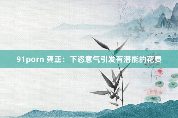 91porn 龚正：下恣意气引发有潜能的花费