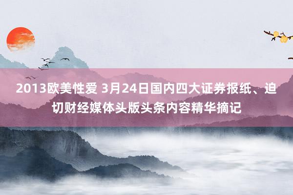 2013欧美性爱 3月24日国内四大证券报纸、迫切财经媒体头版头条内容精华摘记