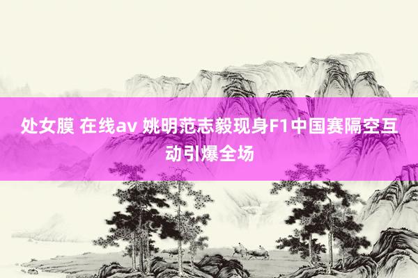 处女膜 在线av 姚明范志毅现身F1中国赛隔空互动引爆全场