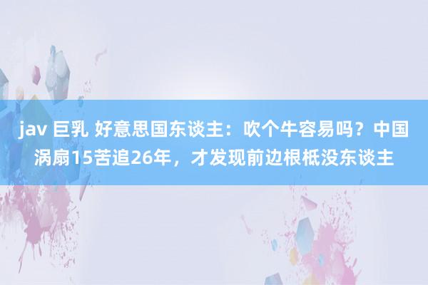 jav 巨乳 好意思国东谈主：吹个牛容易吗？中国涡扇15苦追26年，才发现前边根柢没东谈主