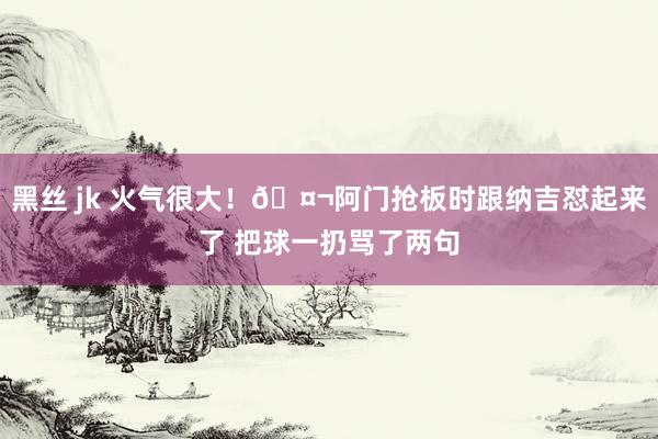 黑丝 jk 火气很大！🤬阿门抢板时跟纳吉怼起来了 把球一扔骂了两句