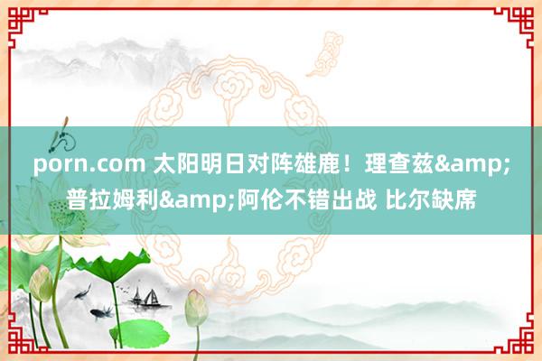 porn.com 太阳明日对阵雄鹿！理查兹&普拉姆利&阿伦不错出战 比尔缺席