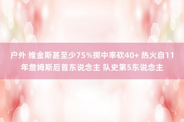 户外 维金斯甚至少75%掷中率砍40+ 热火自11年詹姆斯后首东说念主 队史第5东说念主